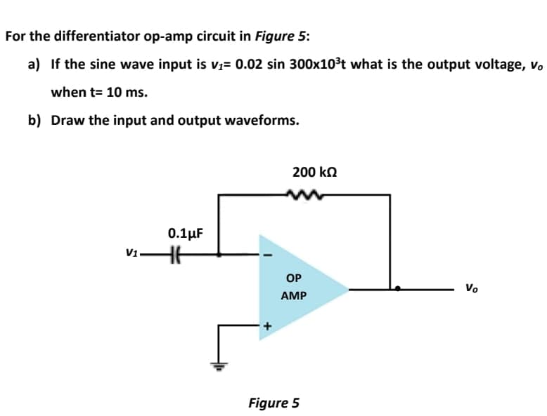 For the differentiator op-amp circuit in Figure 5:
a) If the sine wave input is V1= 0.02 sin 300x10³t what is the output voltage, v.
when t= 10 ms.
b) Draw the input and output waveforms.
200 ko
0.1 μΕ
V1.
OP
Vo
AMP
Figure 5
