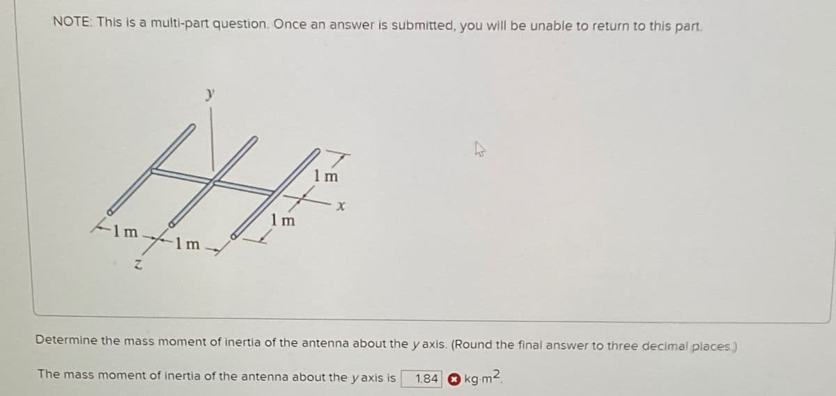 NOTE: This is a multi-part question. Once an answer is submitted, you will be unable to return to this part.
1 m
x
1 m
1m
1 m
Z
Determine the mass moment of inertia of the antenna about the y axis. (Round the final answer to three decimal places.)
1.84 kg-m2
The mass moment of inertia of the antenna about the y axis is