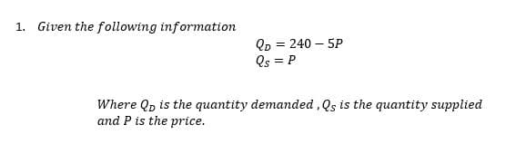 1. Given the following information
Qp = 240 – 5P
Os = P
%3D
Where Qp is the quantity demanded , Qs is the quantity supplied
and P is the price.
