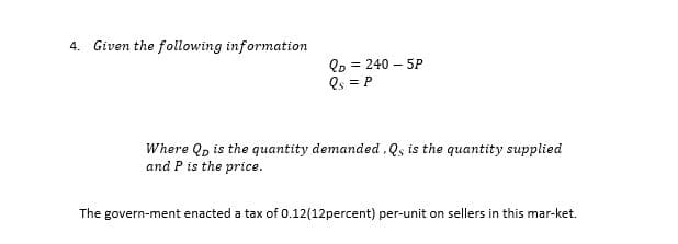 4. Given the following information
Qp = 240 – 5P
Os = P
Where Qp is the quantity demanded , Qs is the quantity supplied
and P is the price.
The govern-ment enacted a tax of 0.12(12percent) per-unit on sellers in this mar-ket.
