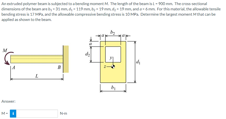 An extruded polymer beam is subjected to a bending moment M. The length of the beam is L = 900 mm. The cross-sectional
dimensions of the beam are b1 = 31 mm, d1 = 119 mm, b2 = 19 mm, d2 = 19 mm, and a = 6 mm. For this material, the allowable tensile
bending stress is 17 MPa, and the allowable compressive bending stress is 10 MPa. Determine the largest moment M that can be
applied as shown to the beam.
b2
a
M
d2
|A
В
b1
Answer:
M = i
N-m
