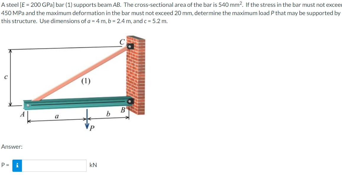 A steel [E = 200 GPa] bar (1) supports beam AB. The cross-sectional area of the bar is 540 mm?. If the stress in the bar must not exceed
450 MPa and the maximum deformation in the bar must not exceed 20 mm, determine the maximum load P that may be supported by
this structure. Use dimensions of a = 4 m, b = 2.4 m, and c = 5.2 m.
(1)
B'
A
a
Answer:
P =
i
kN
