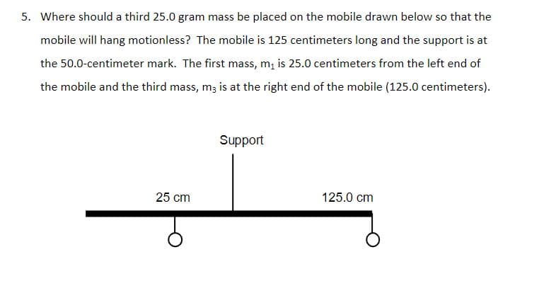 5. Where should a third 25.0 gram mass be placed on the mobile drawn below so that the
mobile will hang motionless? The mobile is 125 centimeters long and the support is at
the 50.0-centimeter mark. The first mass, m, is 25.0 centimeters from the left end of
the mobile and the third mass, m3 is at the right end of the mobile (125.0 centimeters).
Support
25 cm
125.0 cm
