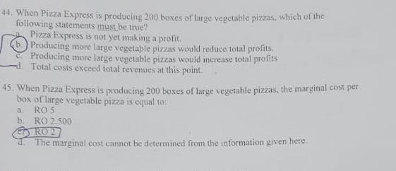 44. When Pizza Express is producing 200 boxes of large vegetable pizzas, which of the
following statements must be true?
Pizza Express is not yet making a profit.
b.) Producing more large vegetable pizzas would reduce total profits.
C Producing more large vegetable pizzas would increase total profits
Total costs excecd total revenues at this point.
45. When Pizza Express is producing 200 boxes of large vegetable pizzas, the marginal cost per
box of large vegetable pizza is equal to:
RO 5
b.
a.
RO 2.500
RO 2
The marginal cost cannot be determined from the information given here.
