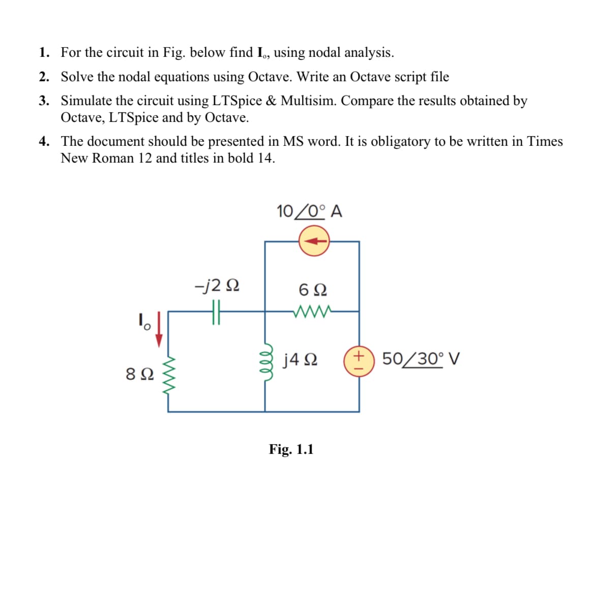 1. For the circuit in Fig. below find I, using nodal analysis.
2. Solve the nodal equations using Octave. Write an Octave script file
3. Simulate the circuit using LTSpice & Multisim. Compare the results obtained by
Octave, LTSpice and by Octave.
4. The document should be presented in MS word. It is obligatory to be written in Times
New Roman 12 and titles in bold 14.
1。
8 Ω
-j2 9
10/0° A
6Ω
j4Ω
Fig. 1.1
+ 50/30° V