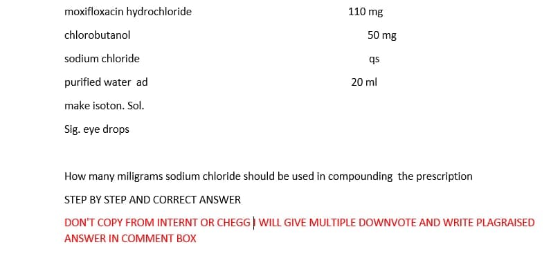 moxifloxacin hydrochloride
110 mg
chlorobutanol
50 mg
sodium chloride
qs
purified water ad
20 ml
make isoton. Sol.
Sig. eye drops
How many miligrams sodium chloride should be used in compounding the prescription
STEP BY STEP AND CORRECT ANSWER
DON'T COPY FROM INTERNT OR CHEGG) WILL GIVE MULTIPLE DOWNVOTE AND WRITE PLAGRAISED
ANSWER IN COMMENT BOX
