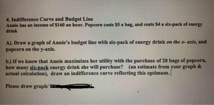 4. Indifference Curve and Budget Line
Annie has an income of $160 an hour. Popcorn costs $5 a bag, and costs $4 a six-pack of energy
drink
A). Draw a graph of Annie's budget line with six-pack of energy drink on the x- axis, and
popcorn on the y-axis.
b.) If we know that Annie maximizes her utility with the purchase of 20 bags of popcorn,
how many six-pack energy drink she will purchase? (an estimate from your graph &
actual calculation), draw an indifference curve reflecting this optimum.
Please draw graph/
