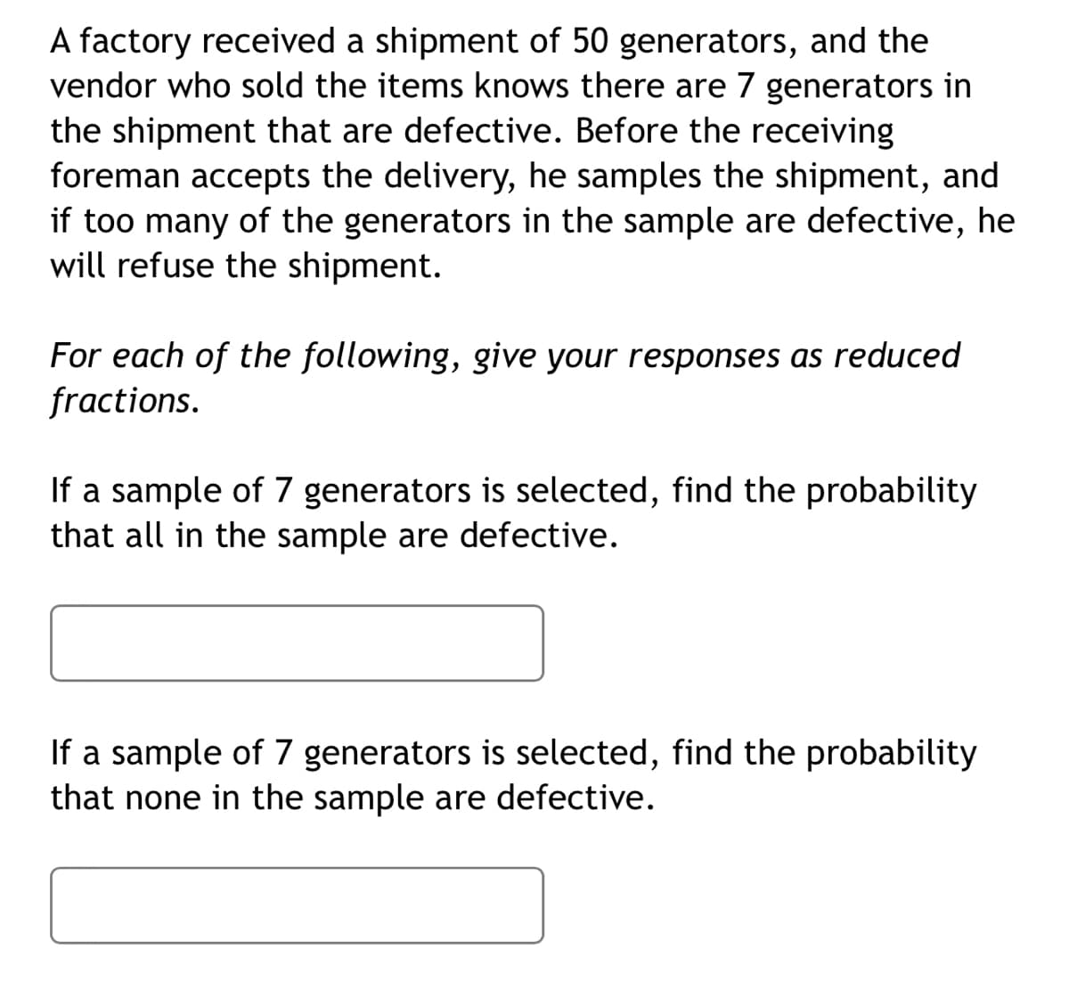 A factory received a shipment of 50 generators, and the
vendor who sold the items knows there are 7 generators in
the shipment that are defective. Before the receiving
foreman accepts the delivery, he samples the shipment, and
if too many of the generators in the sample are defective, he
will refuse the shipment.
For each of the following, give your responses as reduced
fractions.
If a sample of 7 generators is selected, find the probability
that all in the sample are defective.
If a sample of 7 generators is selected, find the probability
that none in the sample are defective.