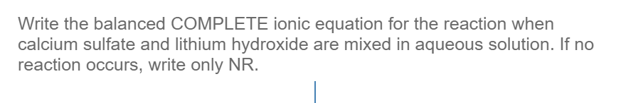 Write the balanced COMPLETE ionic equation for the reaction when
calcium sulfate and lithium hydroxide are mixed in aqueous solution. If no
reaction occurs, write only NR.
