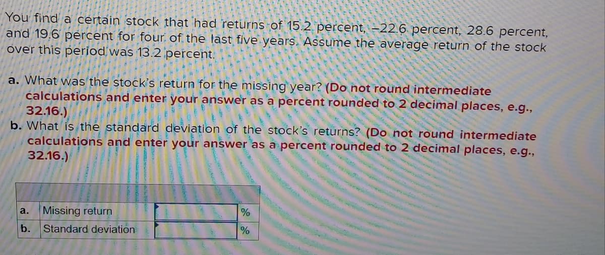 You find a certain stock that had returns of 15.2 percent, –22.6 percent, 28.6 percent,
and 19.6 percent for four of the last five years. Assume the average return of the stock
over this period was 13.2 percent.
a. What was the stock's return for the missing year? (Do not round intermediate
calculations and enter your answer as a percent rounded to 2 decimal places, e.g.,
32.16.)
b. What is the standard deviation of the stock's returns? (Do not round intermediate
calculations and enter your answer as a percent rounded to 2 decimal places, e.g.,
32.16.)
a.
Missing return
b.
Standard deviation
