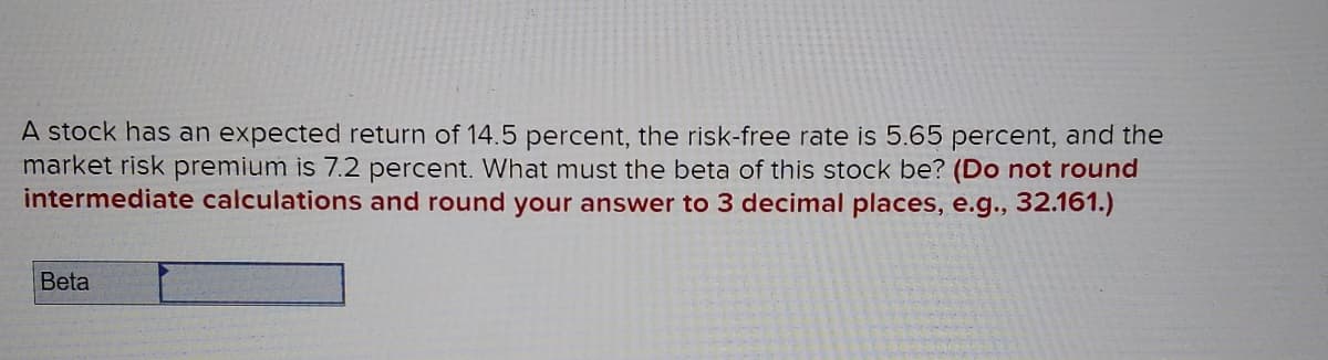 A stock has an expected return of 14.5 percent, the risk-free rate is 5.65 percent, and the
market risk premium is 7.2 percent. What must the beta of this stock be? (Do not round
intermediate calculations and round your answer to 3 decimal places, e.g., 32.161.)
Beta
