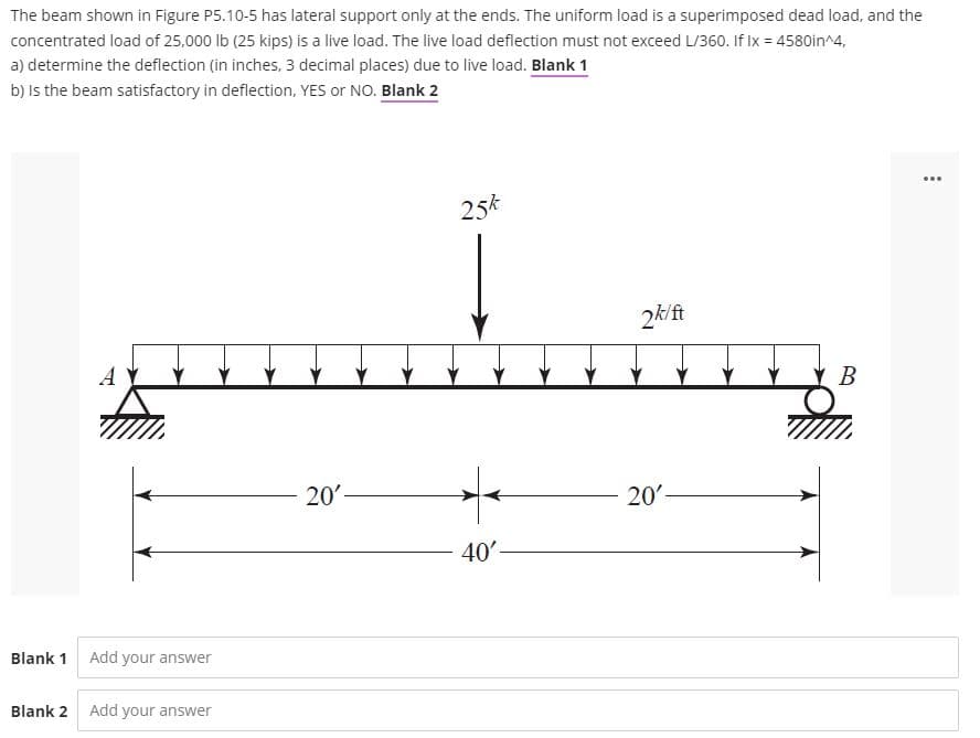 The beam shown in Figure P5.10-5 has lateral support only at the ends. The uniform load is a superimposed dead load, and the
concentrated load of 25.000 lb (25 kips) is a live load. The live load deflection must not exceed L/360. If Ix = 4580in^4,
a) determine the deflection (in inches, 3 decimal places) due to live load. Blank 1
b) Is the beam satisfactory in deflection, YES or NO. Blank 2
...
25k
2k/ft
A Y
В
20'
20
40'-
Blank 1 Add your answer
Blank 2
Add your answer
