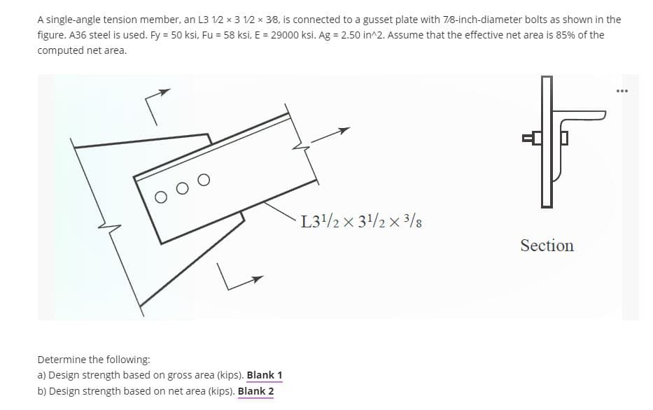 A single-angle tension member, an L3 12 x 3 12 x 38, is connected to a gusset plate with 7/8-inch-diameter bolts as shown in the
figure. A36 steel is used. Fy = 50 ksi, Fu = 58 ksi, E = 29000 ksi. Ag = 2.50 in^2. Assume that the effective net area is 85% of the
computed net area.
...
O O O
L3/2 x 3/2 x 3/8
Section
Determine the following:
a) Design strength based on gross area (kips). Blank 1
b) Design strength based on net area (kips). Blank 2
