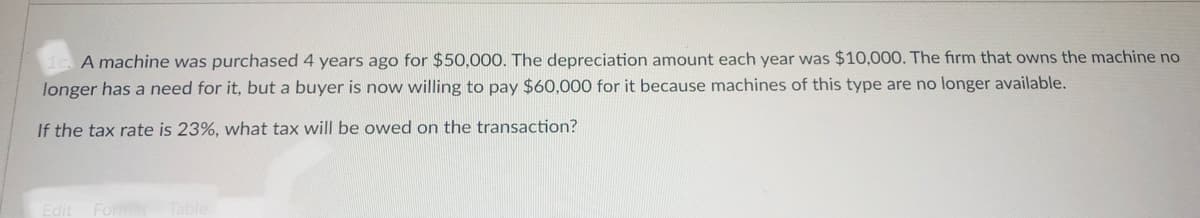 A machine was purchased 4 years ago for $50,000. The depreciation amount each year was $10,000. The firm that owns the machine no
longer has a need for it, but a buyer is now willing to pay $60,000 for it because machines of this type are no longer available.
If the tax rate is 23%, what tax will be owed on the transaction?
Edit
