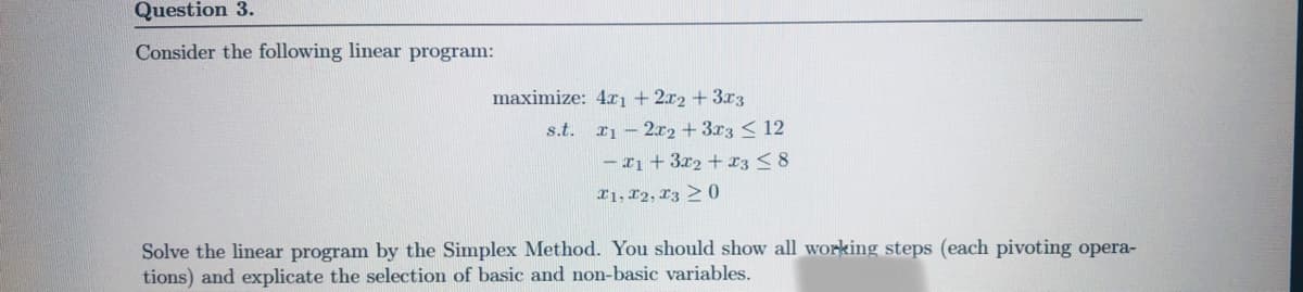 Question 3.
Consider the following linear program:
maximize: 4ı + 2x2 +3x3
s.t.
I1 – 2x2 +3r3 < 12
- r1 +3r2 +x3 < 8
r1, 12, L3 > 0
Solve the linear program by the Simplex Method. You should show all working steps (each pivoting opera-
tions) and explicate the selection of basic and non-basic variables.
