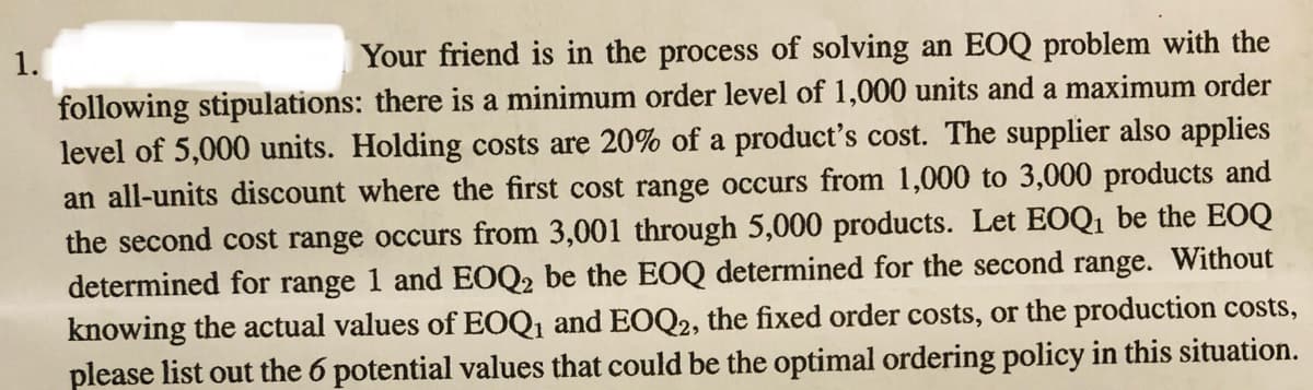 Your friend is in the process of solving an EOQ problem with the
following stipulations: there is a minimum order level of 1,000 units and a maximum order
level of 5,000 units. Holding costs are 20% of a product's cost. The supplier also applies
an all-units discount where the first cost range occurs from 1,000 to 3,000 products and
1.
the second cost range occurs from 3,001 through 5,000 products. Let EOQ1 be the EOQ
determined for range 1 and EOQ2 be the EOQ determined for the second range. Without
knowing the actual values of EOQ1 and EOQ2, the fixed order costs, or the production costs,
please list out the 6 potential values that could be the optimal ordering policy in this situation.
