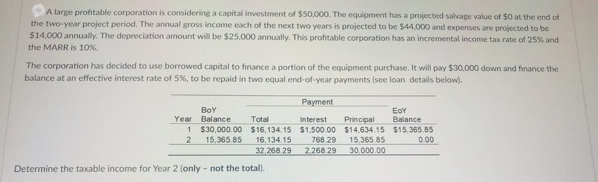 A large profitable corporation is considering a capital investment of $50,000. The equipment has a projected salvage value of $0 at the end of
the two-year project period. The annual gross income each of the next two years is projected to be $44,000 and expenses are projected to be
$14,000 annually. The depreciation amount will be $25,000 annually. This profitable corporation has an incremental income tax rate of 25% and
the MARR is 10%.
The corporation has decided to use borrowed capital to finance a portion of the equipment purchase. It will pay $30,000 dowwn and finance the
balance at an effective interest rate of 5%, to be repaid in two equal end-of-year payments (see loan details below).
Payment
BoY
EoY
Year
Balance
Total
Interest
Principal
Balance
$30,000.00 $16,134.15 $1,500.00 $14,634.15 $15,365.85
768.29
2,268.29
1
2
15,365.85
16,134.15
15,365.85
0.00
32,268.29
30,000.00
Determine the taxable income for Year 2 (only - not the total).
