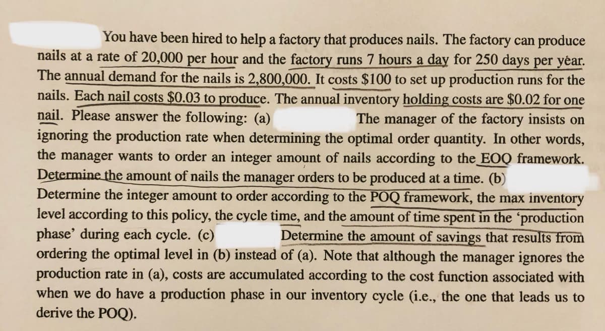 You have been hired to help a factory that produces nails. The factory can produce
nails at a rate of 20,000 per hour and the factory runs 7 hours a day for 250 days per yéar.
The annual demand for the nails is 2,800,000. It costs $100 to set up production runs for the
nails. Each nail costs $0.03 to produce. The annual inventory holding costs are $0.02 for one
nail. Please answer the following: (a)
ignoring the production rate when determining the optimal order quantity. In other words,
the manager wants to order an integer amount of nails according to the EOQ framework.
Determine the amount of nails the manager orders to be produced at a time. (b)
Determine the integer amount to order according to the POQ framework, the max inventory
level according to this policy, the cycle time, and the amount of time spent in the 'production
phase' during each cycle. (c)
ordering the optimal level in (b) instead of (a). Note that although the manager ignores the
production rate in (a), costs are accumulated according to the cost function associated with
when we do have a production phase in our inventory cycle (i.e., the one that leads us to
derive the POQ).
The manager of the factory insists on
Determine the amount of savings that results from
