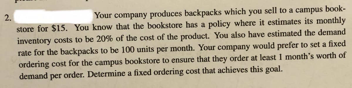 2.
Your company produces backpacks which you sell to a campus book-
store for $15. You know that the bookstore has a policy where it estimates its monthly
inventory costs to be 20% of the cost of the product. You also have estimated the demand
rate for the backpacks to be 100 units per month. Your company would prefer to set a fixed
ordering cost for the campus bookstore to ensure that they order at least 1 month's worth of
demand per order. Determine a fixed ordering cost that achieves this goal.
