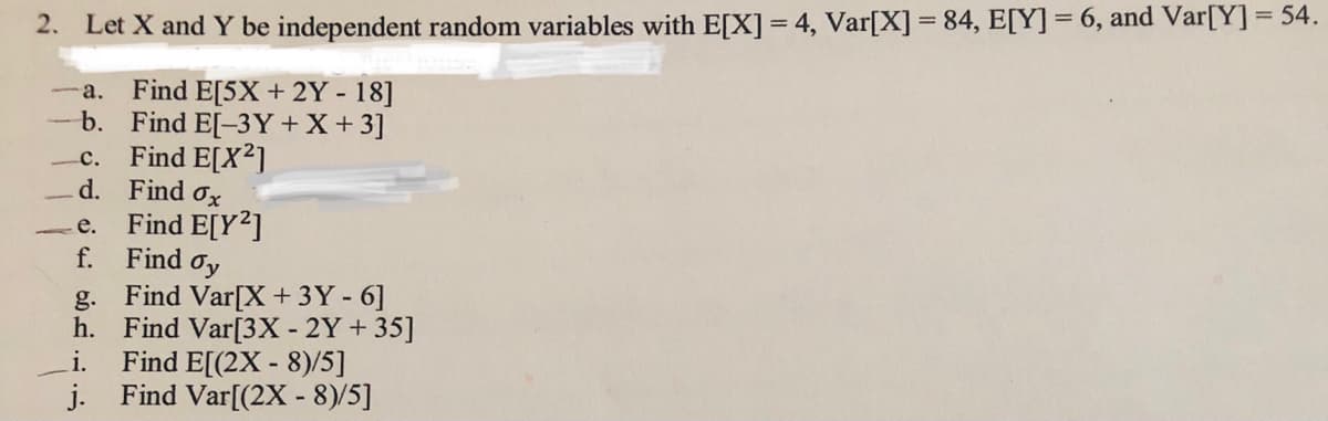 2. Let X and Y be independent random variables with E[X] = 4, Var[X] = 84, E[Y] = 6, and Var[Y] = 54.
Find E[5X + 2Y - 18]
- b. Find E[-3Y+X+3]
-a.
-с.
Find E[X2]
d. Find ox
e. Find E[Y2]
f. Find Oy
g. Find Var[X+3Y - 6]
h. Find Var[3X - 2Y + 35]
Find E[(2X - 8)/5]
j. Find Var[(2X - 8)/5]
i.
