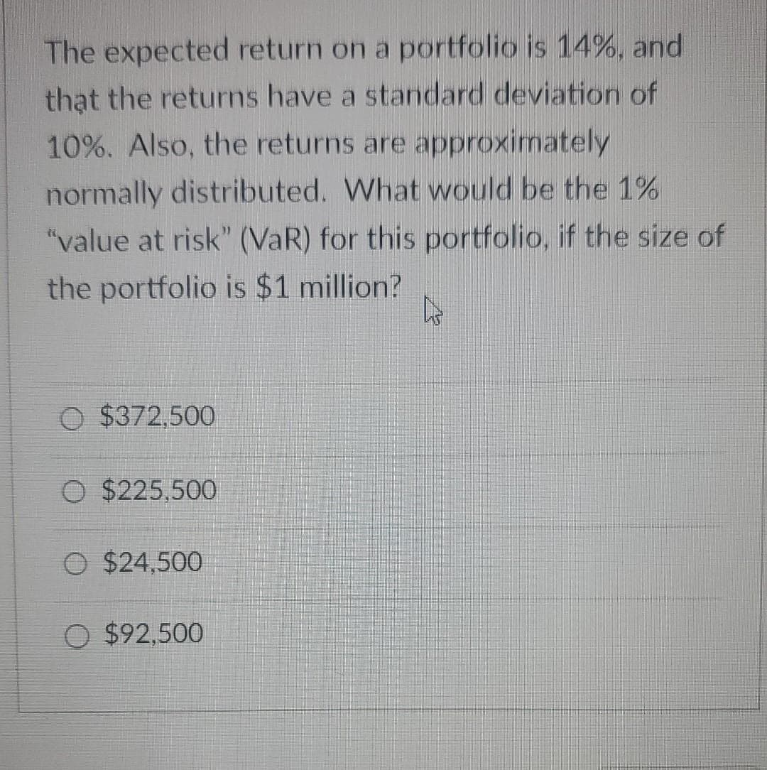 The expected return on a portfolio is 14%, and
that the returns have a standard deviation of
10%. Also, the returns are approximately
normally distributed. What would be the 1%
"value at risk" (VaR) for this portfolio, if the size of
the portfolio is $1 million?
O $372,500
O $225,500
O $24,500
O $92.500