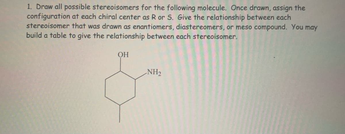 1. Draw all possible stereoisomers for the following molecule. Once drawn, assign the
configuration at each chiral center as R or S. Give the relationship between each
stereoisomer that was drawn as enantiomers, diastereomers, or meso compound. You may
build a table to give the relationship between each stereoisomer.
ОН
NH2
