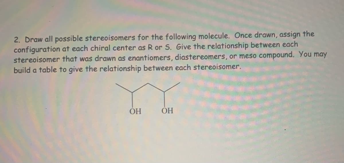 2. Draw all possible stereoisomers for the following molecule. Once drawn, assign the
configuration at each chiral center as R or S. Give the relationship between each
stereoisomer that was drawn as enantiomers, diastereomers, or meso compound. You may
build a table to give the relationship between each stereoisomer.
OH
ОН
