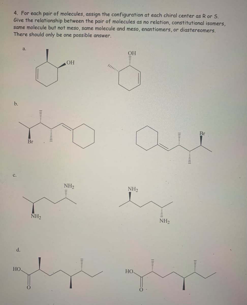 4. For each pair of molecules, assign the configuration at each chiral center as R or S.
Give the relationship between the pair of molecules as no relation, constitutional isomers,
same molecule but not meso, same molecule and meso, enantiomers, or diastereomers.
There should only be one possible answer.
a.
OH
OH
b.
Br
Br
с.
NH2
NH2
NH2
NH2
d.
HO
НО
