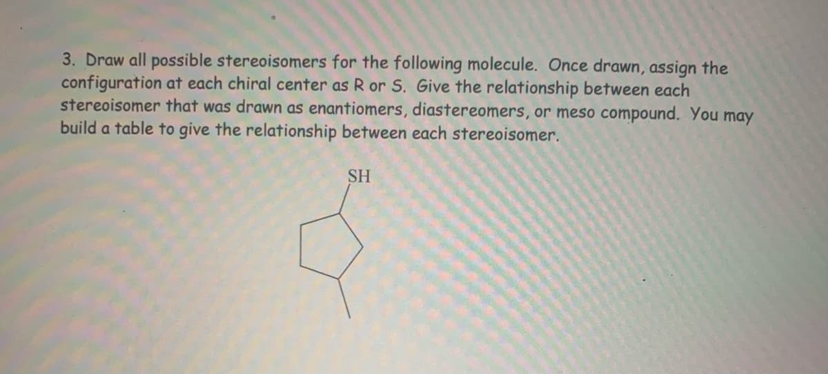 3. Draw all possible stereoisomers for the following molecule. Once drawn, assign the
configuration at each chiral center as R or S. Give the relationship between each
stereoisomer that was drawn as enantiomers, diastereomers, or meso compound. You
build a table to give the relationship between each stereoisomer.
may
SH
