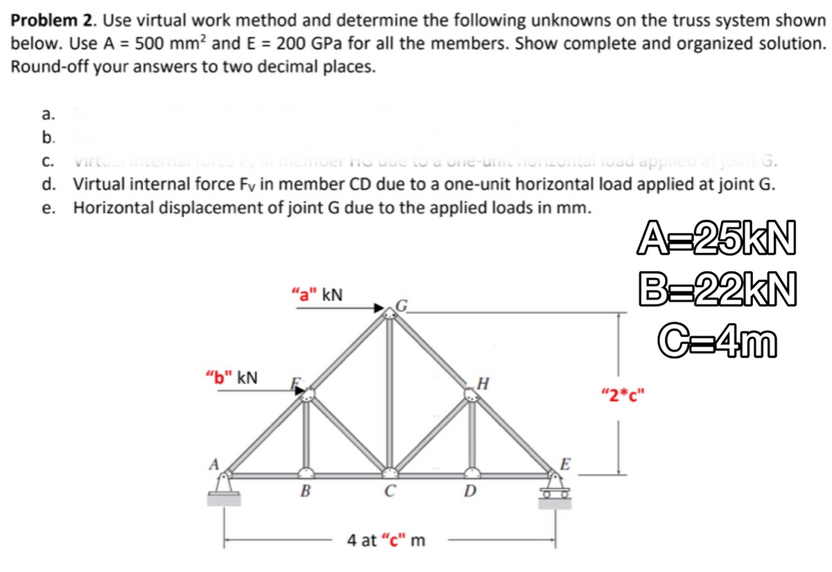 Problem 2. Use virtual work method and determine the following unknowns on the truss system shown
below. Use A = 500 mm² and E = 200 GPa for all the members. Show complete and organized solution.
Round-off your answers to two decimal places.
a.
b.
C. virtual internario
er HG due to a one-unit horizontal load applied at joint G.
d. Virtual internal force Fv in member CD due to a one-unit horizontal load applied at joint G.
Horizontal displacement of joint G due to the applied loads in mm.
e.
"b" kN
"a" kN
B
C
4 at "c" m
H
D
A=25KN
B=22KN
C=4m
"2*c"