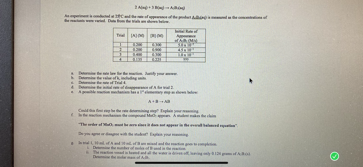 2 A(aq) + 3 B(aq) A2B3(aq)
An experiment is conducted at 25 C and the rate of appearance of the product ABa(aq) is measured as the concentrations of
the reactants were varied. Data from the trials are shown below.
Initial Rate of
Trial
[A] (M)
[B] (M)
Appearance
of A2B3 (M/s)
5.0 x 10
4.5 x 10
1.0 x 10
0.200
0.300
0.200
0.900
0.400
0.300
4
0.135
0.225
???
Determine the rate law for the reaction. Justify your answer.
Determine the value of k, including units.
Determine the rate of Trial 4.
a.
b.
с.
d.
Determine the initial rate of disappearance of A for trial 2.
A possible reaction mechanism has a 1" elementary step as shown below:
e.
A +BAB
Could this first step be the rate determining step? Explain your reasoning.
In the reaction mechanism the compound MnO2 appears. A student makes the claim
f.
"The order of MnO2 must be zero since it does not appear in the overall balanced equation".
Do you agree or disagree with the student? Explain your reasoning.
g.
In trial 1, 10 mL of A and 10 mL of B are mixed and the reaction goes to completion.
Determine the number of moles of B used in the reaction.
ii. The reaction vessel is heated and all the water is driven off, leaving only 0.124 grams of A:B:(s).
Determine the molar mass of A2B1.
i.
