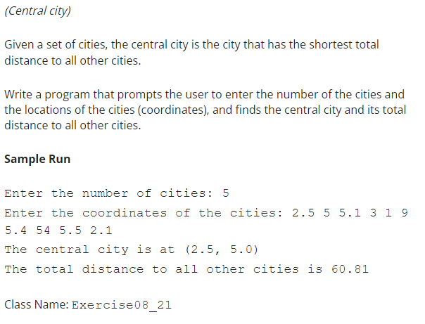 (Central city)
Given a set of cities, the central city is the city that has the shortest total
distance to all other cities.
Write a program that prompts the user to enter the number of the cities and
the locations of the cities (coordinates), and finds the central city and its total
distance to all other cities.
Sample Run
Enter the number of cities: 5
Enter the coordinates of the cities: 2.5 5 5.1 3 1 9
5.4 54 5.5 2.1
The central city is at (2.5, 5.0)
The total distance to all other cities is 60.81
Class Name: Exercise08_21