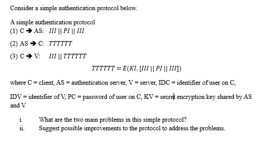 Consider a simple authentication protocol below.
A simple authentication protocol
(1) CAS: III || PI || III
(2) AS → C: TTTTTT
(3) C➜ V: III || TT
TTTTTT= E (KI, [III || PI || III])
where C = client, AS = authentication server, V= server, IDC = identifier of user on C,
IDV= identifier of V, PC = password of user on C, KV = secreț encryption key shared by AS
and V
i.
11.
What are the two main problems in this simple protocol?
Suggest possible improvements to the protocol to address the problems.