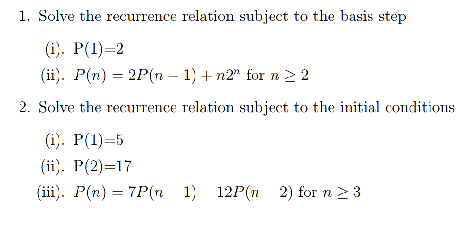 1. Solve the recurrence relation subject to the basis step
(i). P(1)=2
(ii). P(n) = 2P(n − 1) + n2n for n ≥ 2
2. Solve the recurrence relation subject to the initial conditions
(i). P(1)=5
(ii). P(2)=17
(iii). P(n) = 7P(n − 1) – 12P(n – 2) for n ≥ 3