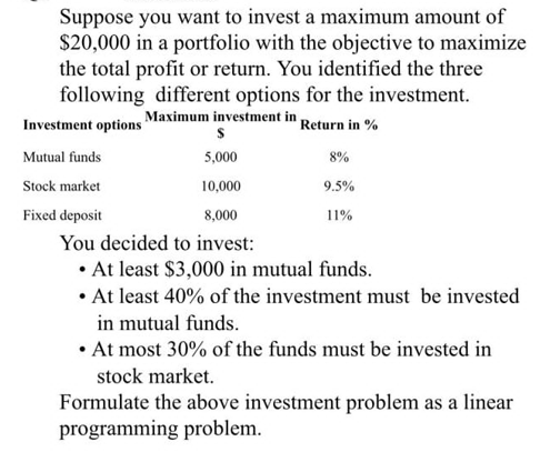 Suppose you want to invest a maximum amount of
$20,000 in a portfolio with the objective to maximize
the total profit or return. You identified the three
following different options for the investment.
Investment options Maximum investment in Return in %
S
5,000
10,000
8,000
You decided to invest:
• At least $3,000 in mutual funds.
• At least 40% of the investment must be invested
Mutual funds
Stock market
Fixed deposit
8%
9.5%
11%
in mutual funds.
• At most 30% of the funds must be invested in
stock market.
Formulate the above investment problem as a linear
programming problem.