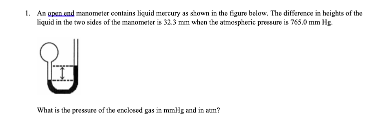 1. An open end manometer contains liquid mercury as shown in the figure below. The difference in heights of the
liquid in the two sides of the manometer is 32.3 mm when the atmospheric pressure is 765.0 mm Hg.
What is the pressure of the enclosed gas in mmHg and in atm?
