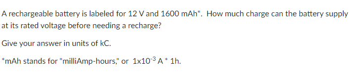 A rechargeable battery is labeled for 12 V and 1600 mAh*. How much charge can the battery supply
at its rated voltage before needing a recharge?
Give your answer in units of kC.
*mAh stands for "milliAmp-hours," or 1x10-3 A * 1h.
