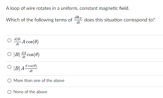 A loop of wire rotates in a uniform, constant magnetic field.
Which of the following terms of
d does this situation correspond to?
- A cos(8)
dt
O ĮB| A cos(0)
dt
d cos(@)
' \B| A
dt
More than one of the above
O None of the above
