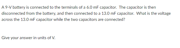 A 9-V battery is connected to the terminals of a 6.0 mF capacitor. The capacitor is then
disconnected from the battery, and then connected to a 13.0 mF capacitor. What is the voltage
across the 13.0 mF capacitor while the two capacitors are connected?
Give your answer in units of V.
