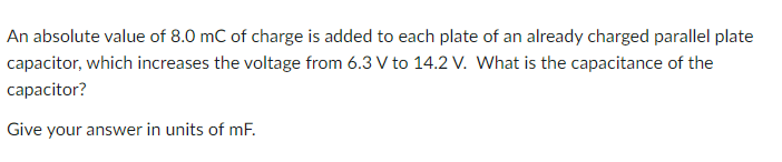 An absolute value of 8.0 mC of charge is added to each plate of an already charged parallel plate
capacitor, which increases the voltage from 6.3 V to 14.2 V. What is the capacitance of the
capacitor?
Give your answer in units of mF.
