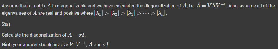 Assume that a matrix A is diagonalizable and we have calculated the diagonalization of A, i.e. A = VAV-1. Also, assume all of the
eigenvalues of A are real and positive where |A1| > |A2| > |A3| > · · · > |An|-
2a)
Calculate the diagonalization of A - σI.
Hint: your answer should involve V, V-¹, A and I