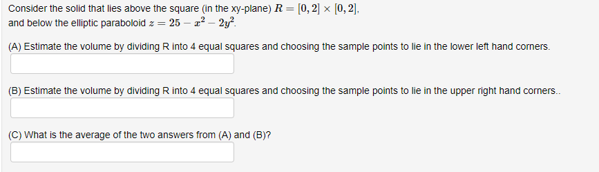 Consider the solid that lies above the square (in the xy-plane) R = [0, 2] x [0, 2],
and below the elliptic paraboloid z = 25 – 2² – 2y?.
(A) Estimate the volume by dividing R into 4 equal squares and choosing the sample points to lie in the lower left hand corners.
(B) Estimate the volume by dividing R into 4 equal squares and choosing the sample points to lie in the upper right hand corners..
(C) What is the average of the two answers from (A) and (B)?
