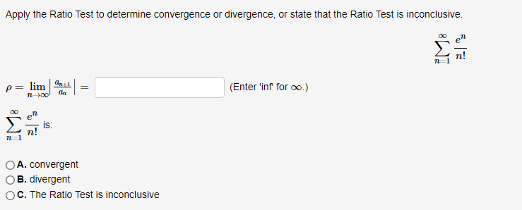 Apply the Ratio Test to determine convergence or divergence, or state that the Ratio Test is inconclusive.
n!
lim
(Enter 'inf for oo.)
00
is:
A. convergent
B. divergent
C. The Ratio Test is inconclusive
||
