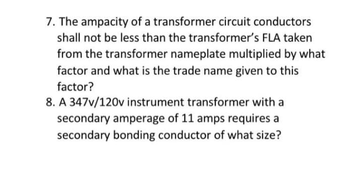 7. The ampacity of a transformer circuit conductors
shall not be less than the transformer's FLA taken
from the transformer nameplate multiplied by what
factor and what is the trade name given to this
factor?
8. A 347v/120v instrument transformer with a
secondary amperage of 11 amps requires a
secondary bonding conductor of what size?
