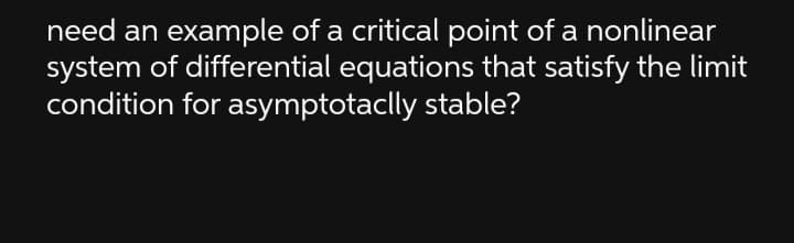 need an example of a critical point of a nonlinear
system of differential equations that satisfy the limit
condition for asymptotaclly stable?
