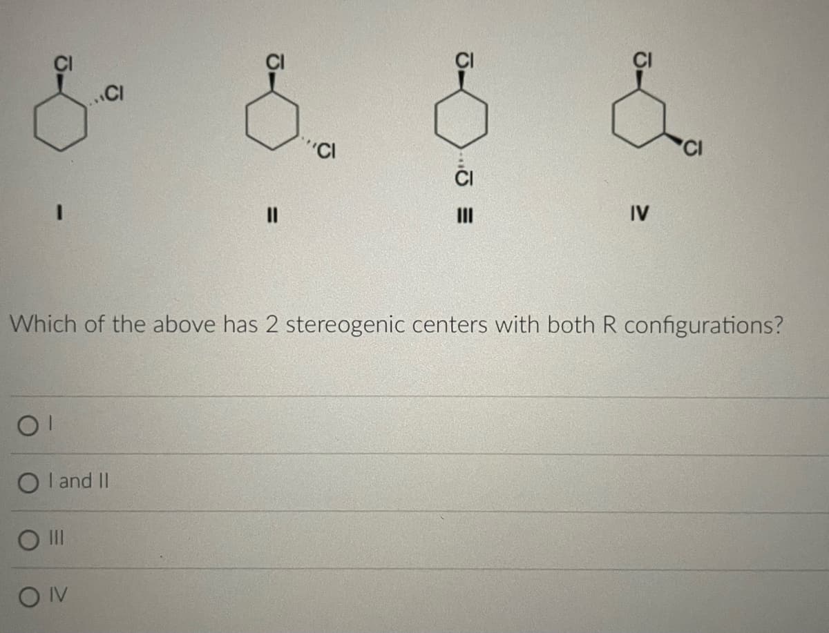 & &
CI
OI
OI and II
O III
||
ON
"Cl
Which of the above has 2 stereogenic centers with both R configurations?
..=
J.
IV
