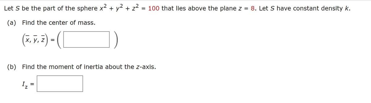 Let S be the part of the sphere x² + y² + z² = 100 that lies above the plane z = 8. Let S have constant density k.
(a) Find the center of mass.
(T. V. 2) - (
X, Y,
=
(b) Find the moment of inertia about the z-axis.
=
I₂