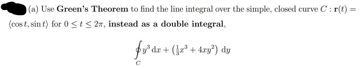 (a) Use Green's Theorem to find the line integral over the simple, closed curve C : r(t) =
(cos t, sin t) for 0 <t < 2n, instead as a double integral,
for
dæ + (žæ³ + 4xy?) dy
