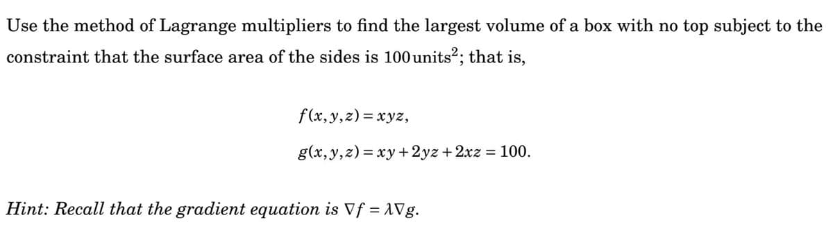 Use the method of Lagrange multipliers to find the largest volume of a box with no top subject to the
constraint that the surface area of the sides is 100 units?; that is,
f(x, y,z)= xyz,
g(x,y,z)= xy +2yz + 2xz = 100.
Hint: Recall that the gradient equation is Vf = 1Vg.
