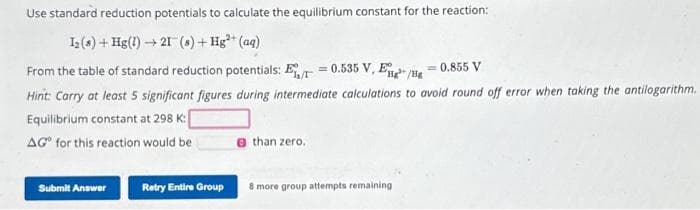 Use standard reduction potentials to calculate the equilibrium constant for the reaction:
12 (8)+ Hg(1) 21 (s) + Hg²+ (aq)
→
From the table of standard reduction potentials: E=0.535 V, Eng/He = 0.855 V
Hint: Carry at least 5 significant figures during intermediate calculations to avoid round off error when taking the antilogarithm.
Equilibrium constant at 298 K:
AG for this reaction would be
Submit Answer
Retry Entire Group
than zero.
8 more group attempts remaining